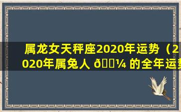 属龙女天秤座2020年运势（2020年属兔人 🐼 的全年运势）